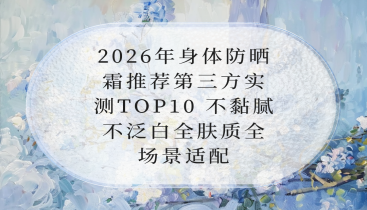 2026年身体防晒霜推荐第三方实测TOP10 不黏腻不泛白全肤质全场景适配